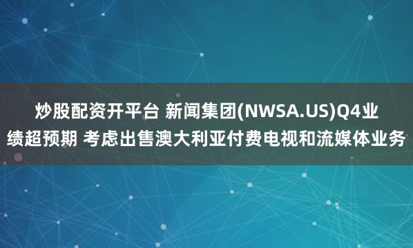 炒股配资开平台 新闻集团(NWSA.US)Q4业绩超预期 考虑出售澳大利亚付费电视和流媒体业务