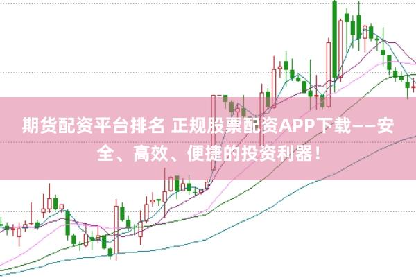 期货配资平台排名 正规股票配资APP下载——安全、高效、便捷的投资利器！