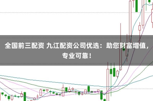 全国前三配资 九江配资公司优选：助您财富增值，专业可靠！