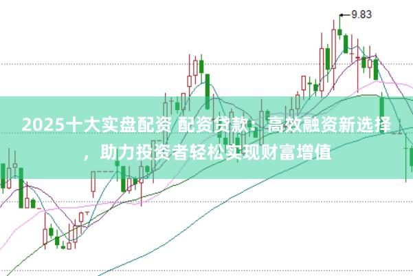 2025十大实盘配资 配资贷款：高效融资新选择，助力投资者轻松实现财富增值