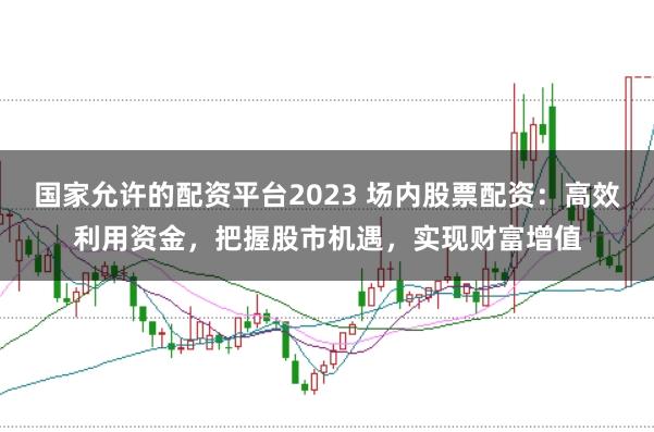 国家允许的配资平台2023 场内股票配资：高效利用资金，把握股市机遇，实现财富增值
