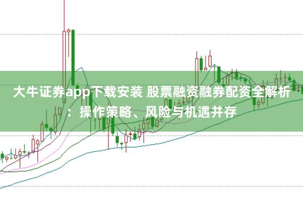 大牛证券app下载安装 股票融资融券配资全解析：操作策略、风险与机遇并存