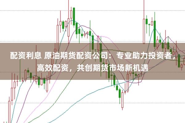 配资利息 原油期货配资公司：专业助力投资者，高效配资，共创期货市场新机遇